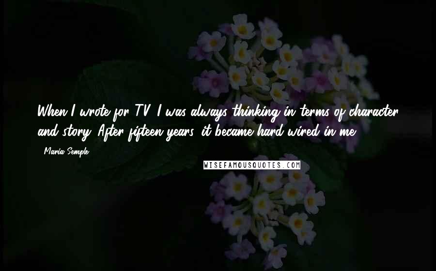 Maria Semple Quotes: When I wrote for TV, I was always thinking in terms of character and story. After fifteen years, it became hard-wired in me.