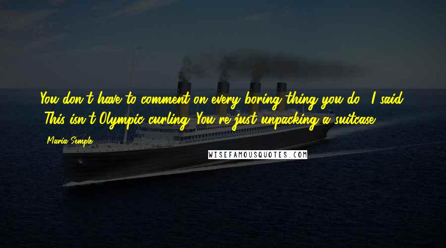 Maria Semple Quotes: You don't have to comment on every boring thing you do." I said. "This isn't Olympic curling. You're just unpacking a suitcase.