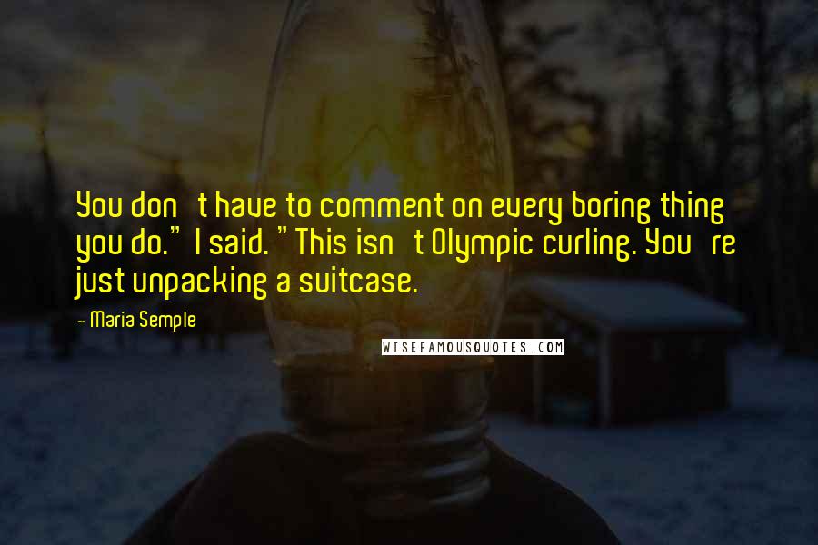 Maria Semple Quotes: You don't have to comment on every boring thing you do." I said. "This isn't Olympic curling. You're just unpacking a suitcase.