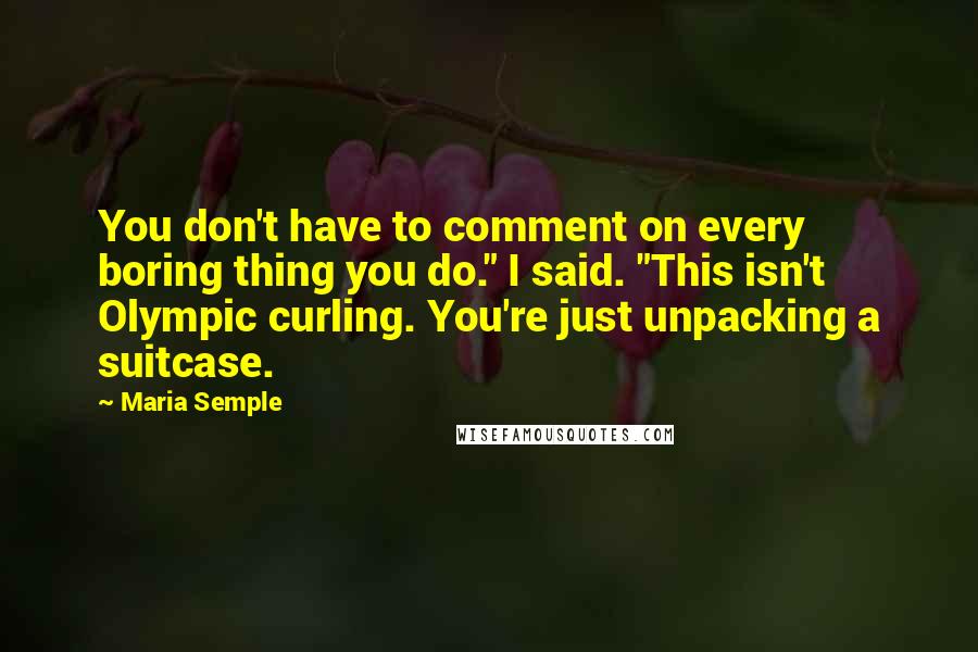 Maria Semple Quotes: You don't have to comment on every boring thing you do." I said. "This isn't Olympic curling. You're just unpacking a suitcase.