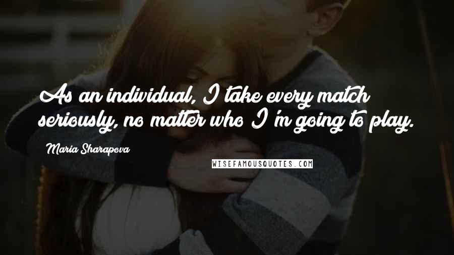Maria Sharapova Quotes: As an individual, I take every match seriously, no matter who I'm going to play.