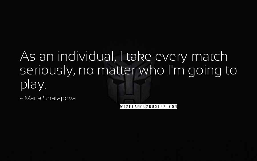 Maria Sharapova Quotes: As an individual, I take every match seriously, no matter who I'm going to play.