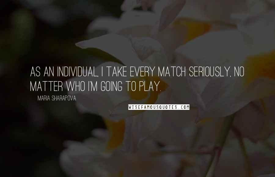 Maria Sharapova Quotes: As an individual, I take every match seriously, no matter who I'm going to play.