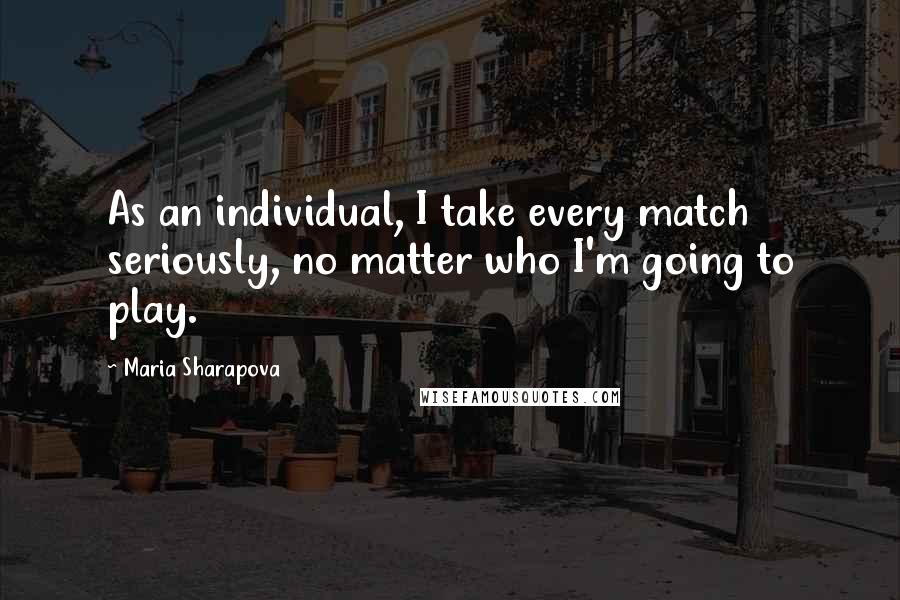 Maria Sharapova Quotes: As an individual, I take every match seriously, no matter who I'm going to play.
