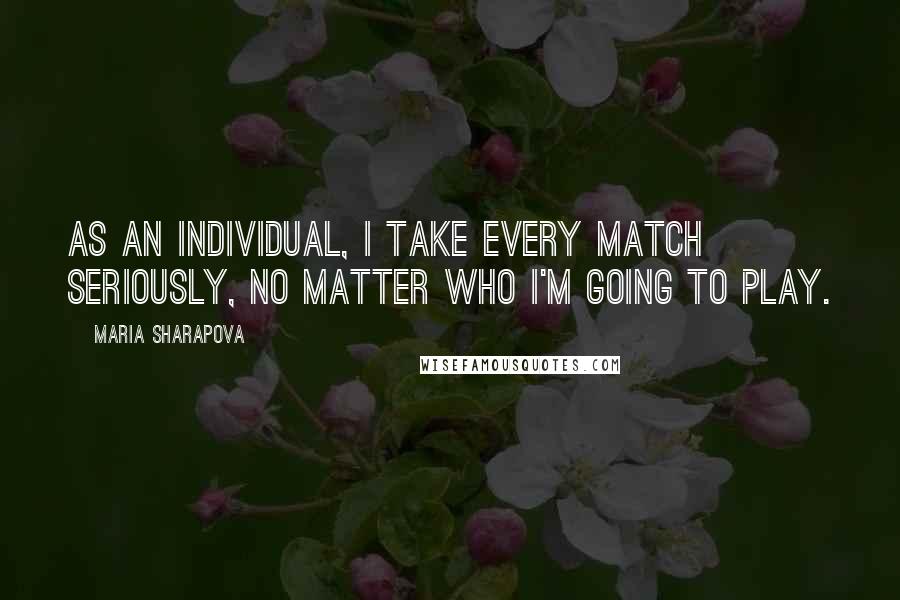 Maria Sharapova Quotes: As an individual, I take every match seriously, no matter who I'm going to play.
