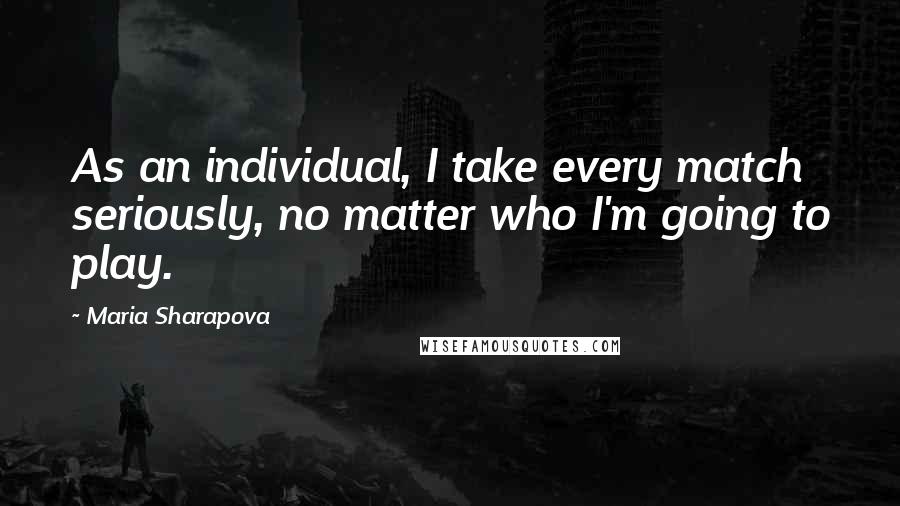 Maria Sharapova Quotes: As an individual, I take every match seriously, no matter who I'm going to play.