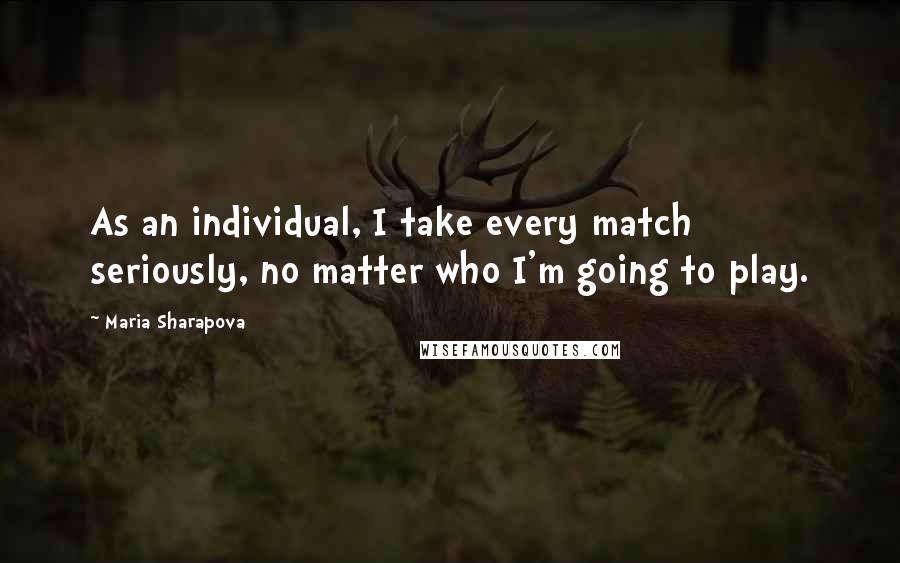 Maria Sharapova Quotes: As an individual, I take every match seriously, no matter who I'm going to play.
