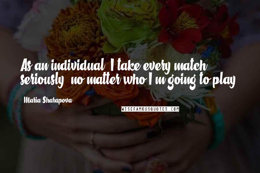 Maria Sharapova Quotes: As an individual, I take every match seriously, no matter who I'm going to play.