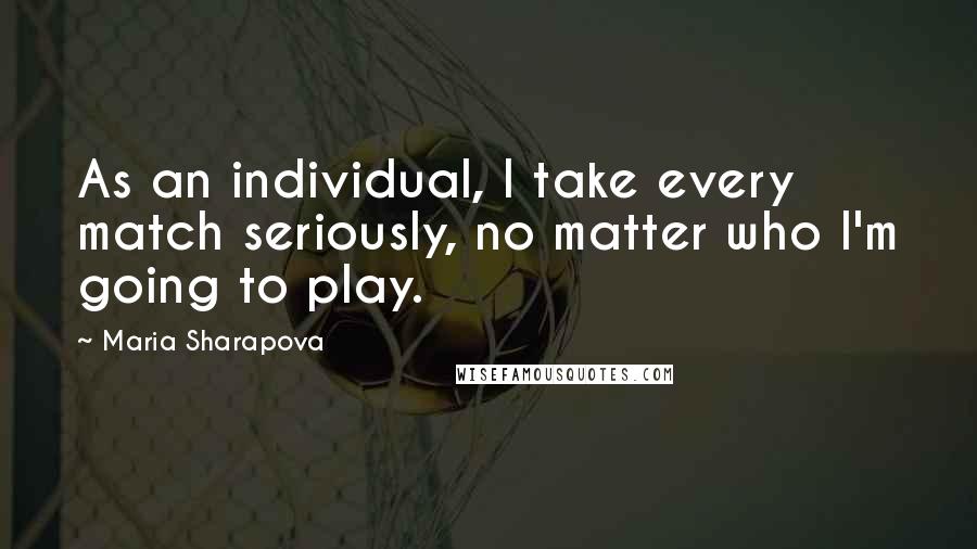 Maria Sharapova Quotes: As an individual, I take every match seriously, no matter who I'm going to play.