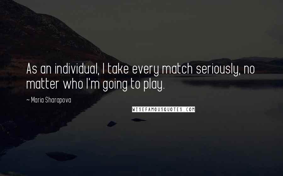 Maria Sharapova Quotes: As an individual, I take every match seriously, no matter who I'm going to play.