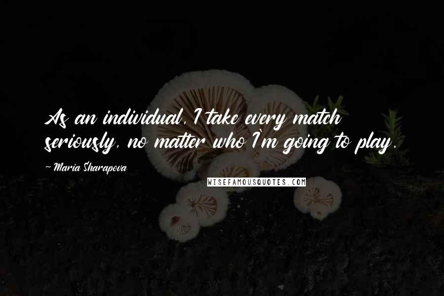 Maria Sharapova Quotes: As an individual, I take every match seriously, no matter who I'm going to play.