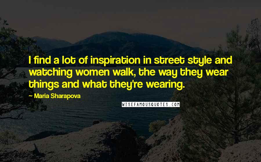 Maria Sharapova Quotes: I find a lot of inspiration in street style and watching women walk, the way they wear things and what they're wearing.