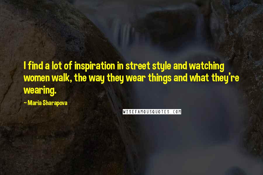 Maria Sharapova Quotes: I find a lot of inspiration in street style and watching women walk, the way they wear things and what they're wearing.