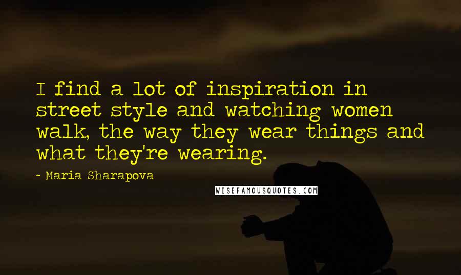 Maria Sharapova Quotes: I find a lot of inspiration in street style and watching women walk, the way they wear things and what they're wearing.