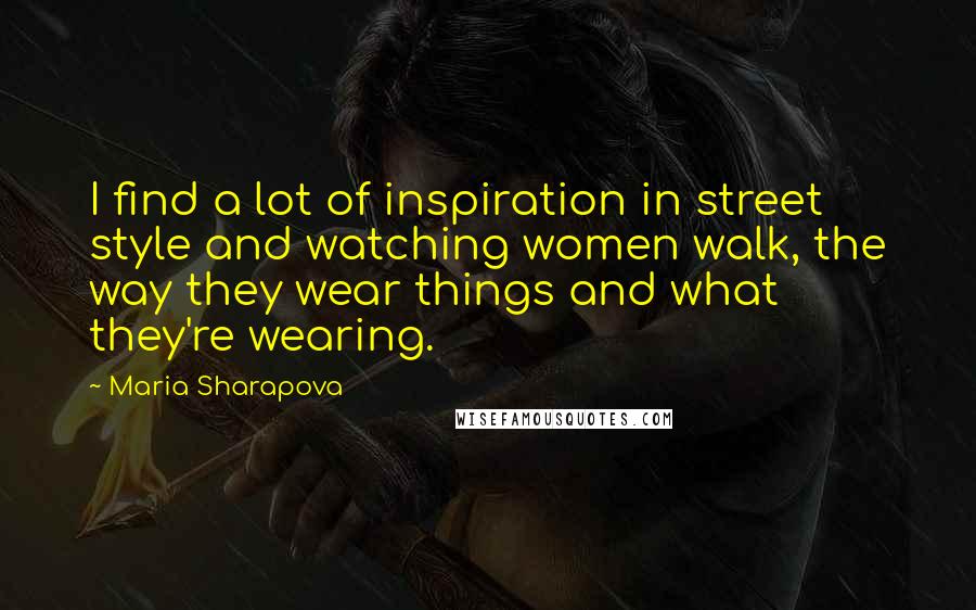 Maria Sharapova Quotes: I find a lot of inspiration in street style and watching women walk, the way they wear things and what they're wearing.