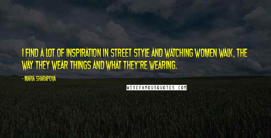 Maria Sharapova Quotes: I find a lot of inspiration in street style and watching women walk, the way they wear things and what they're wearing.