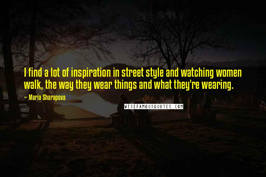 Maria Sharapova Quotes: I find a lot of inspiration in street style and watching women walk, the way they wear things and what they're wearing.