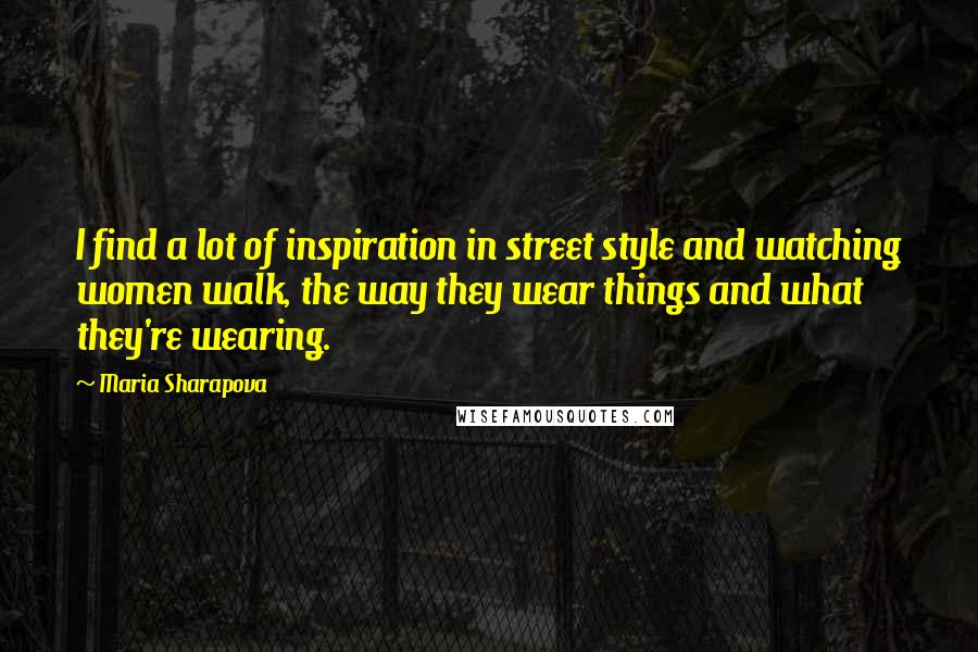Maria Sharapova Quotes: I find a lot of inspiration in street style and watching women walk, the way they wear things and what they're wearing.