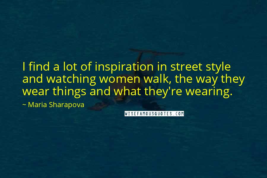 Maria Sharapova Quotes: I find a lot of inspiration in street style and watching women walk, the way they wear things and what they're wearing.