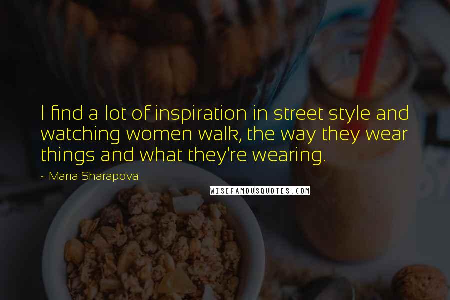 Maria Sharapova Quotes: I find a lot of inspiration in street style and watching women walk, the way they wear things and what they're wearing.