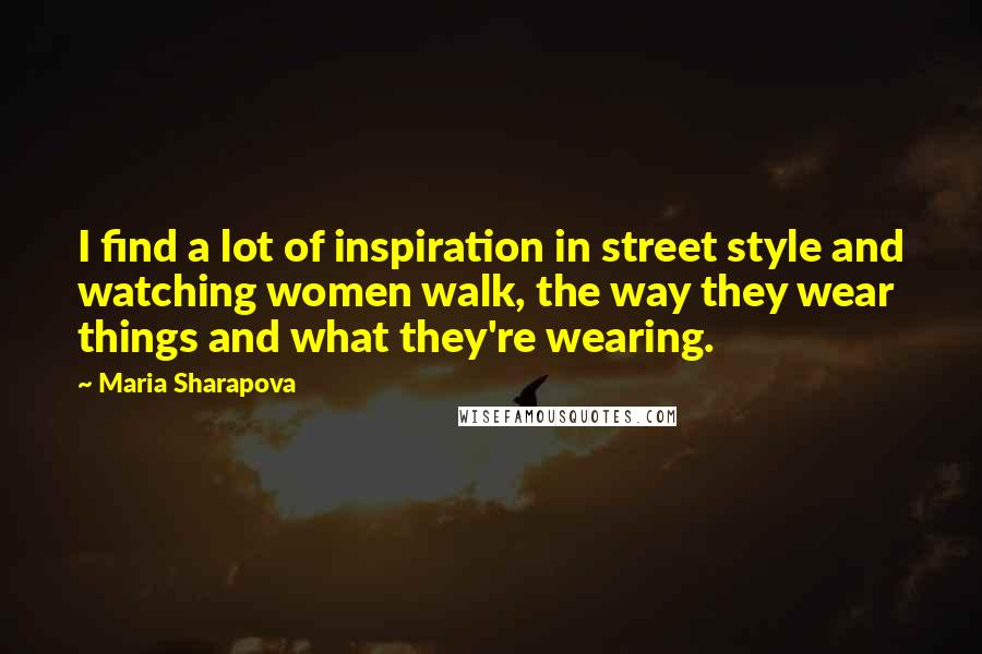 Maria Sharapova Quotes: I find a lot of inspiration in street style and watching women walk, the way they wear things and what they're wearing.