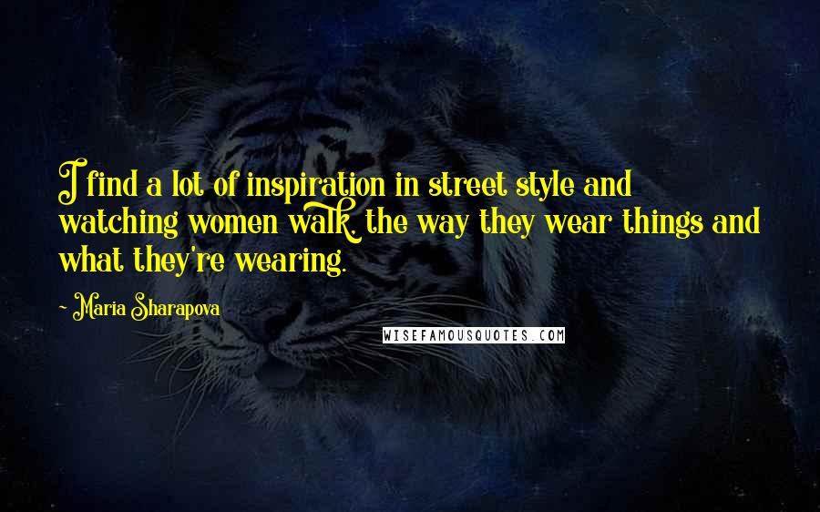 Maria Sharapova Quotes: I find a lot of inspiration in street style and watching women walk, the way they wear things and what they're wearing.