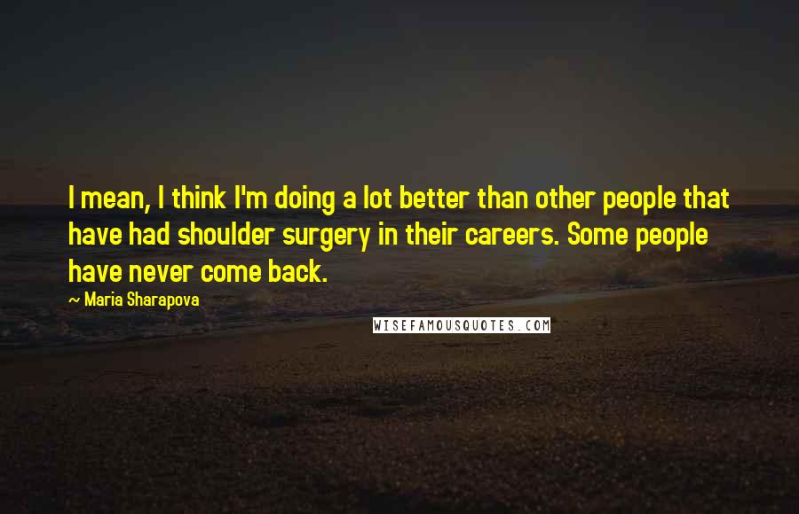 Maria Sharapova Quotes: I mean, I think I'm doing a lot better than other people that have had shoulder surgery in their careers. Some people have never come back.