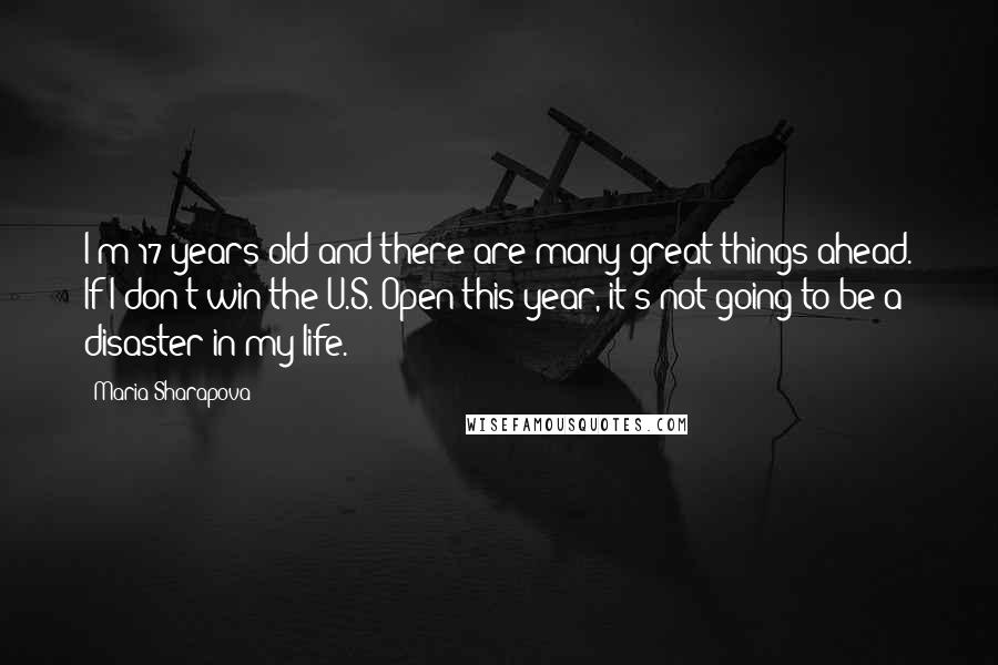 Maria Sharapova Quotes: I'm 17 years old and there are many great things ahead. If I don't win the U.S. Open this year, it's not going to be a disaster in my life.