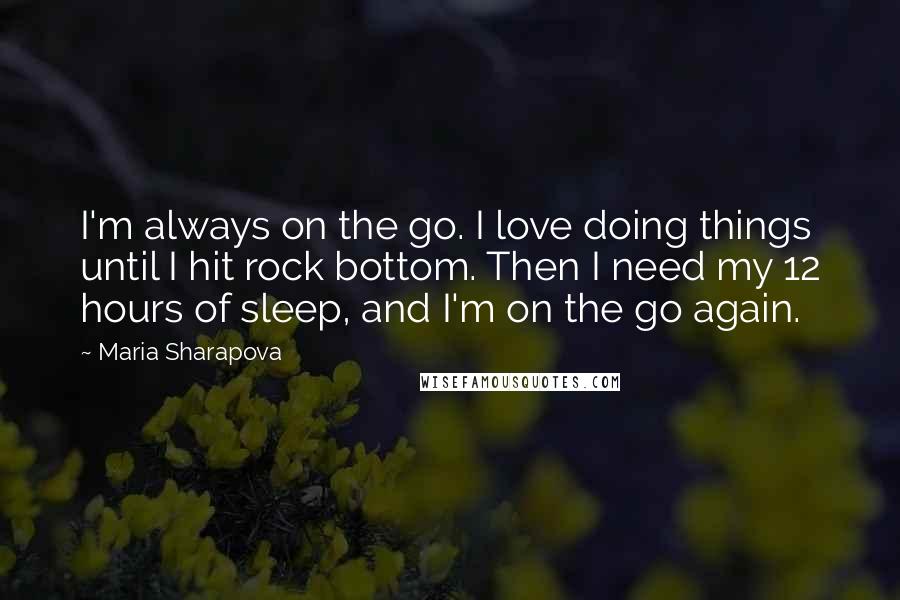Maria Sharapova Quotes: I'm always on the go. I love doing things until I hit rock bottom. Then I need my 12 hours of sleep, and I'm on the go again.