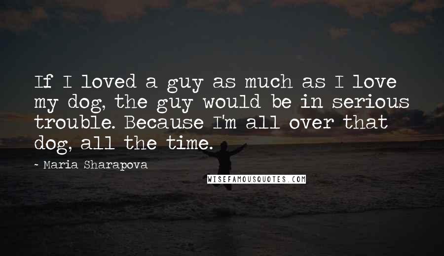 Maria Sharapova Quotes: If I loved a guy as much as I love my dog, the guy would be in serious trouble. Because I'm all over that dog, all the time.