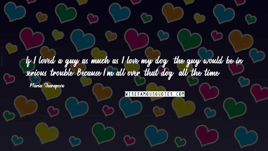 Maria Sharapova Quotes: If I loved a guy as much as I love my dog, the guy would be in serious trouble. Because I'm all over that dog, all the time.