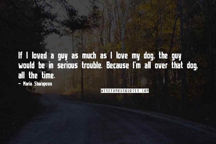 Maria Sharapova Quotes: If I loved a guy as much as I love my dog, the guy would be in serious trouble. Because I'm all over that dog, all the time.
