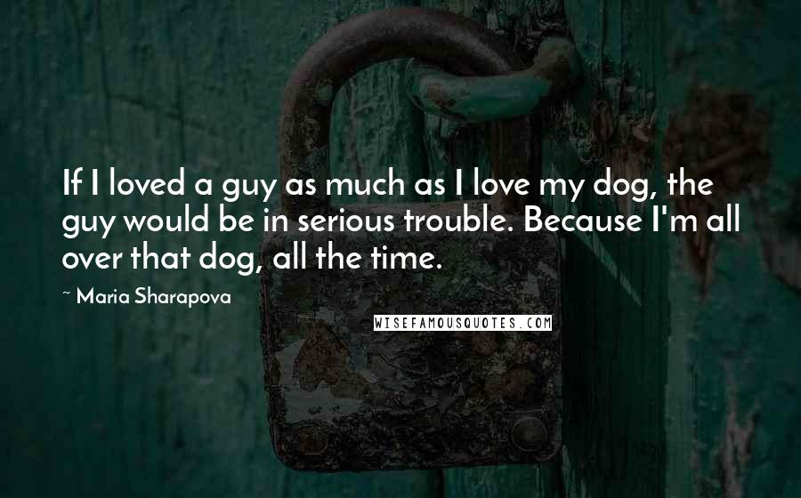 Maria Sharapova Quotes: If I loved a guy as much as I love my dog, the guy would be in serious trouble. Because I'm all over that dog, all the time.