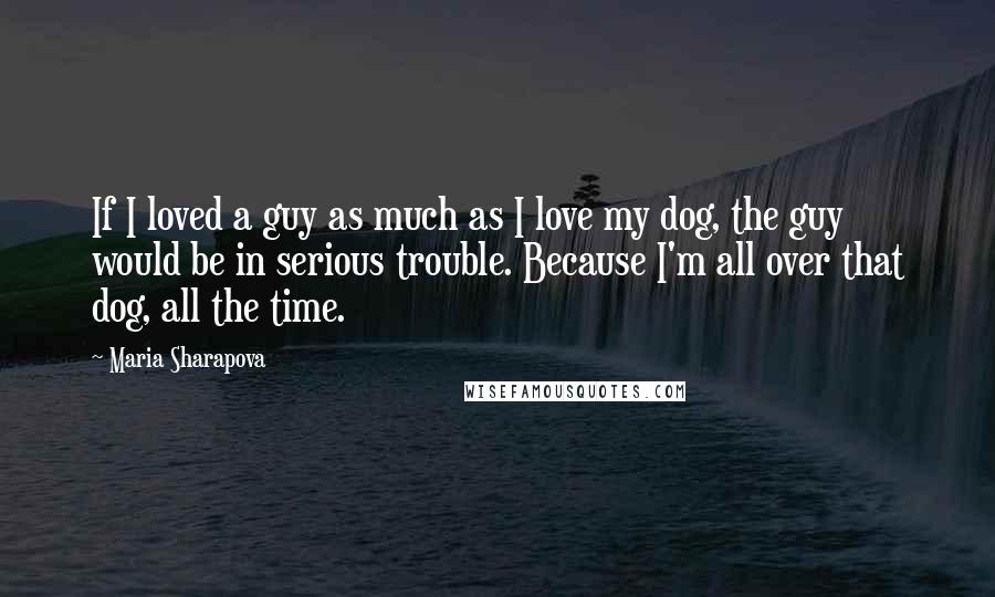 Maria Sharapova Quotes: If I loved a guy as much as I love my dog, the guy would be in serious trouble. Because I'm all over that dog, all the time.