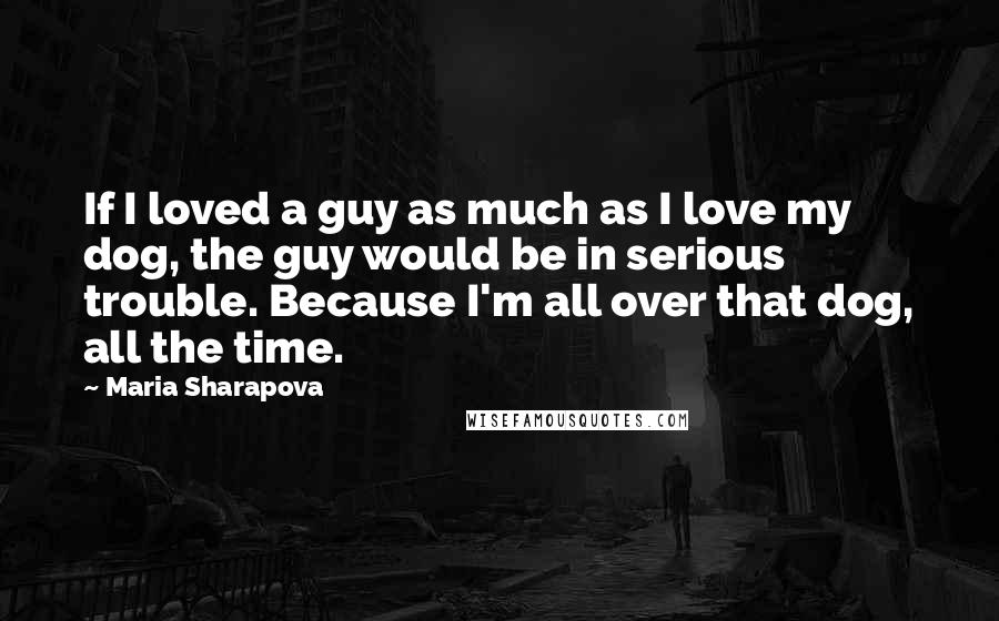 Maria Sharapova Quotes: If I loved a guy as much as I love my dog, the guy would be in serious trouble. Because I'm all over that dog, all the time.