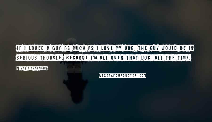 Maria Sharapova Quotes: If I loved a guy as much as I love my dog, the guy would be in serious trouble. Because I'm all over that dog, all the time.
