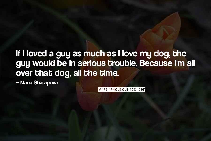 Maria Sharapova Quotes: If I loved a guy as much as I love my dog, the guy would be in serious trouble. Because I'm all over that dog, all the time.