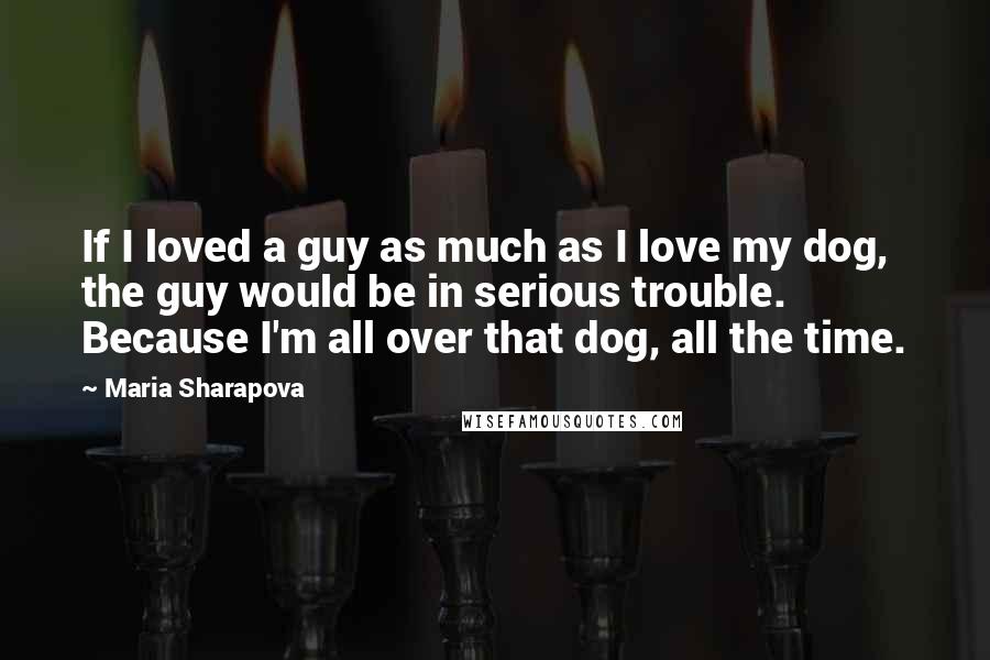 Maria Sharapova Quotes: If I loved a guy as much as I love my dog, the guy would be in serious trouble. Because I'm all over that dog, all the time.
