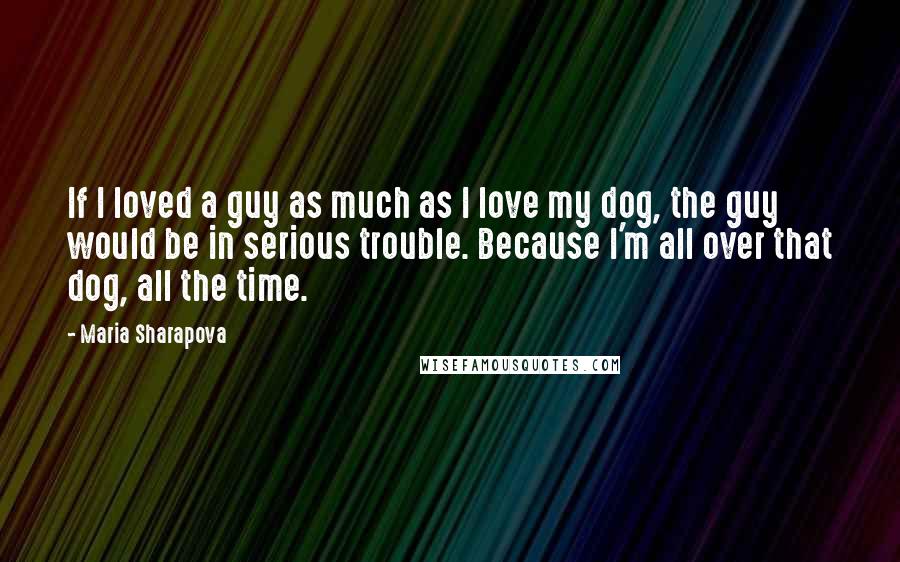 Maria Sharapova Quotes: If I loved a guy as much as I love my dog, the guy would be in serious trouble. Because I'm all over that dog, all the time.