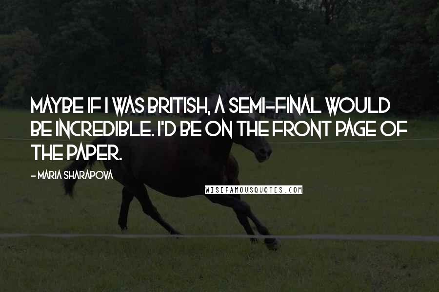 Maria Sharapova Quotes: Maybe if I was British, a semi-final would be incredible. I'd be on the front page of the paper.