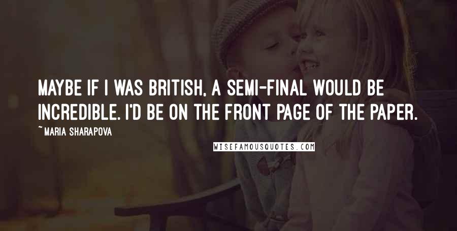 Maria Sharapova Quotes: Maybe if I was British, a semi-final would be incredible. I'd be on the front page of the paper.