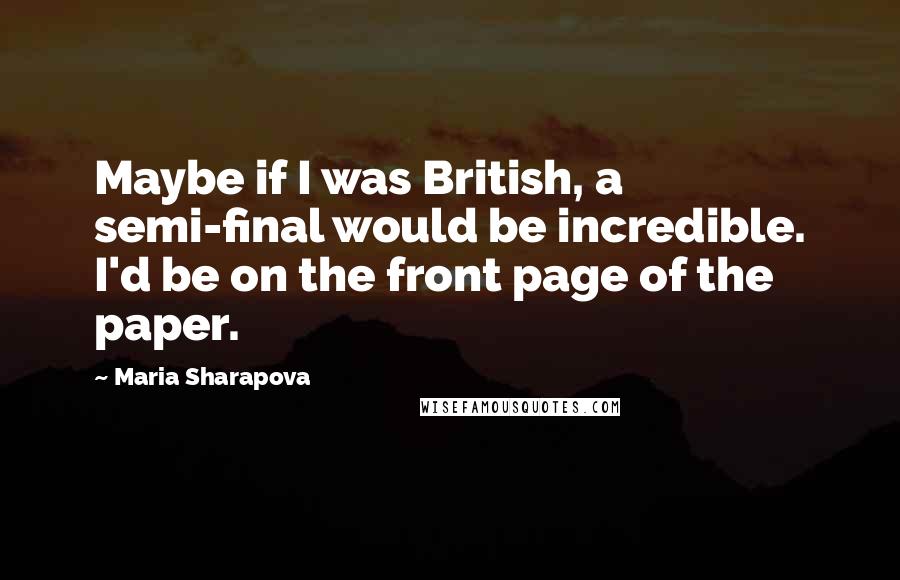 Maria Sharapova Quotes: Maybe if I was British, a semi-final would be incredible. I'd be on the front page of the paper.