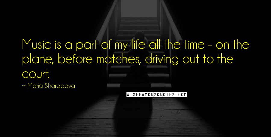Maria Sharapova Quotes: Music is a part of my life all the time - on the plane, before matches, driving out to the court.