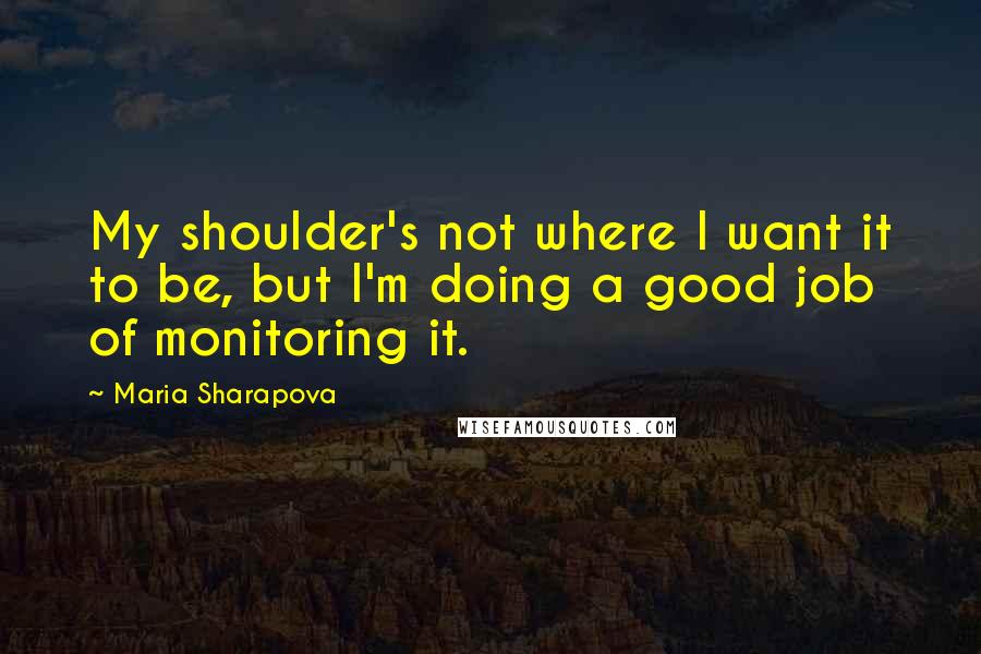 Maria Sharapova Quotes: My shoulder's not where I want it to be, but I'm doing a good job of monitoring it.