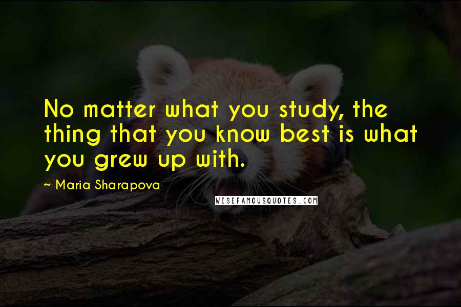 Maria Sharapova Quotes: No matter what you study, the thing that you know best is what you grew up with.