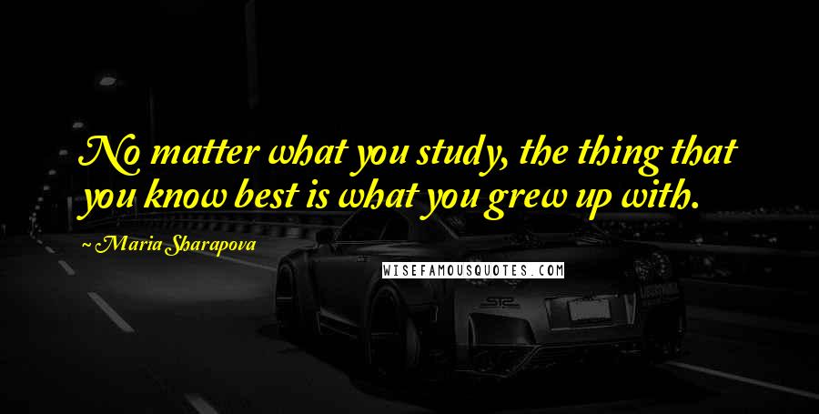 Maria Sharapova Quotes: No matter what you study, the thing that you know best is what you grew up with.