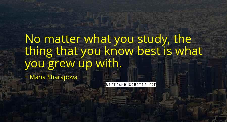 Maria Sharapova Quotes: No matter what you study, the thing that you know best is what you grew up with.
