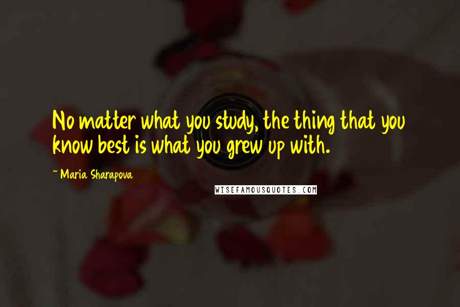 Maria Sharapova Quotes: No matter what you study, the thing that you know best is what you grew up with.