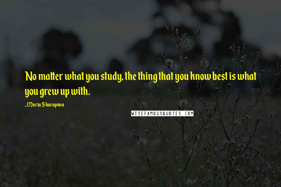 Maria Sharapova Quotes: No matter what you study, the thing that you know best is what you grew up with.