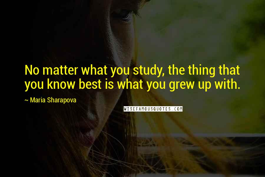 Maria Sharapova Quotes: No matter what you study, the thing that you know best is what you grew up with.
